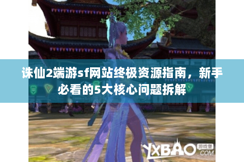 诛仙2端游sf网站终极资源指南，新手必看的5大核心问题拆解
