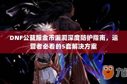 DNF公益服金币漏洞深度防护指南，运营者必看的5套解决方案