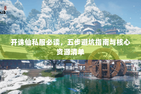 开诛仙私服必读，五步避坑指南与核心资源清单