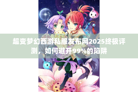 超变梦幻西游私服发布网2025终极评测，如何避开99%的陷阱
