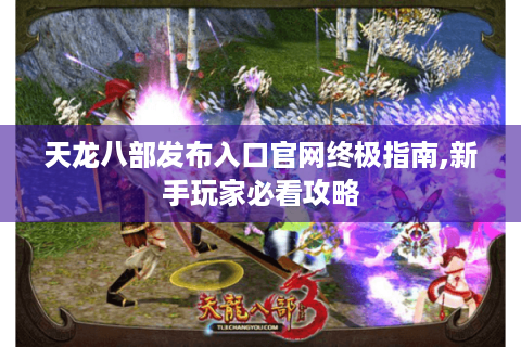 天龙八部发布入口官网终极指南,新手玩家必看攻略
