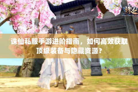 诛仙私服手游进阶指南，如何高效获取顶级装备与隐藏资源？