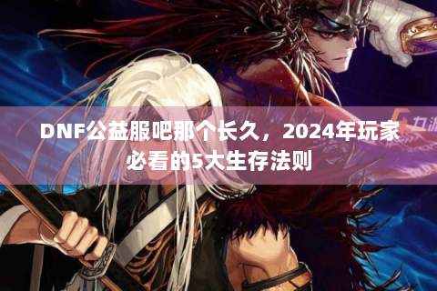DNF公益服吧那个长久，2024年玩家必看的5大生存法则