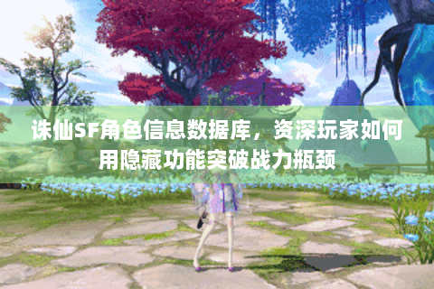 诛仙SF角色信息数据库，资深玩家如何用隐藏功能突破战力瓶颈