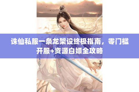 诛仙私服一条龙架设终极指南，零门槛开服+资源白嫖全攻略