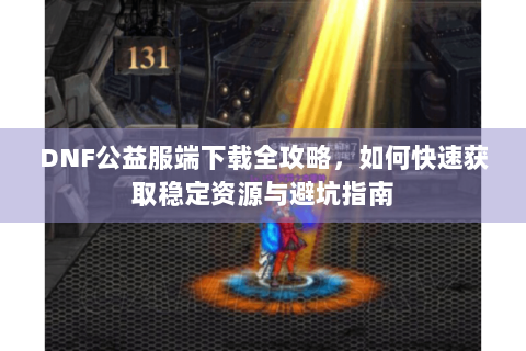 DNF公益服端下载全攻略，如何快速获取稳定资源与避坑指南