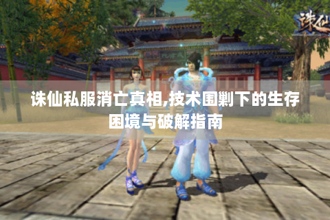 诛仙私服消亡真相,技术围剿下的生存困境与破解指南