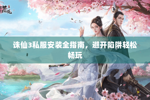诛仙3私服安装全指南，避开陷阱轻松畅玩