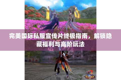完美国际私服宣传片终极指南，解锁隐藏福利与高阶玩法