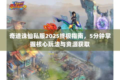 奇迹诛仙私服2025终极指南，5分钟掌握核心玩法与资源获取