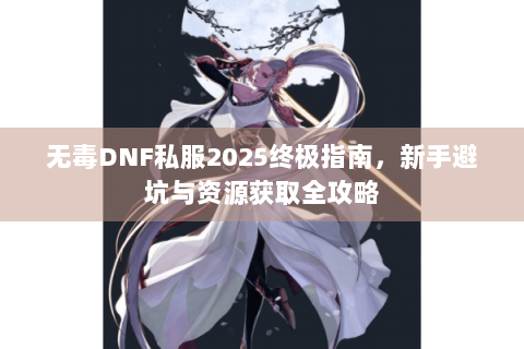 无毒DNF私服2025终极指南，新手避坑与资源获取全攻略