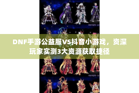DNF手游公益服VS抖音小游戏，资深玩家实测3大资源获取捷径