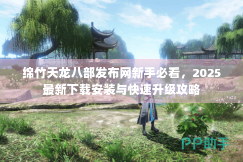 绵竹天龙八部发布网新手必看，2025最新下载安装与快速升级攻略