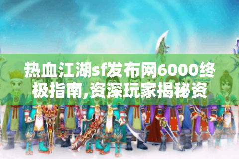 热血江湖sf发布网6000终极指南,资深玩家揭秘资源获取与版本选择