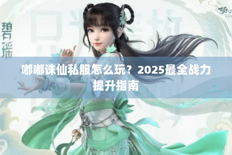 嘟嘟诛仙私服怎么玩？2025最全战力提升指南