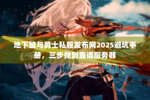 地下城与勇士私服发布网2025避坑手册，三步找到靠谱服务器