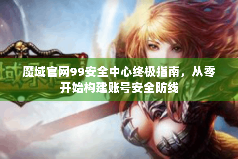 魔域官网99安全中心终极指南，从零开始构建账号安全防线
