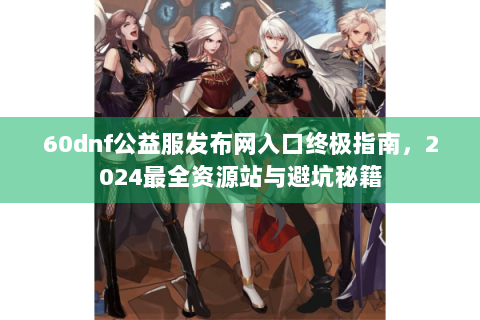 60dnf公益服发布网入口终极指南，2024最全资源站与避坑秘籍