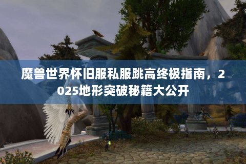魔兽世界怀旧服私服跳高终极指南，2025地形突破秘籍大公开