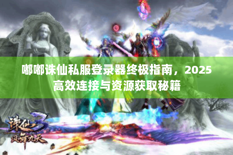 嘟嘟诛仙私服登录器终极指南，2025高效连接与资源获取秘籍