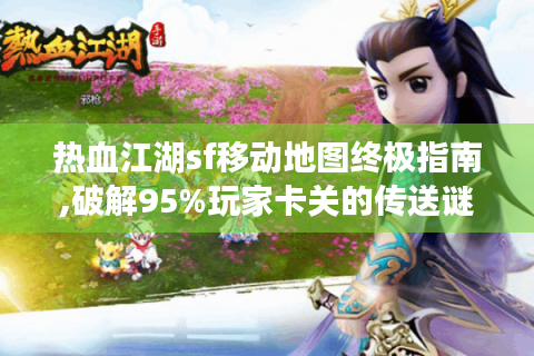 热血江湖sf移动地图终极指南,破解95%玩家卡关的传送谜题