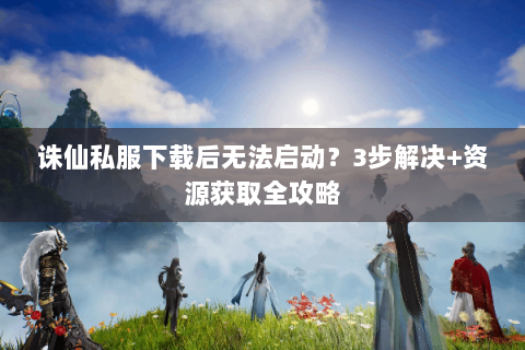 诛仙私服下载后无法启动？3步解决+资源获取全攻略