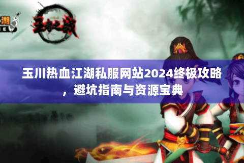 玉川热血江湖私服网站2024终极攻略，避坑指南与资源宝典