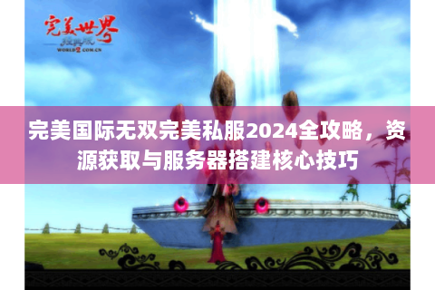 完美国际无双完美私服2024全攻略，资源获取与服务器搭建核心技巧