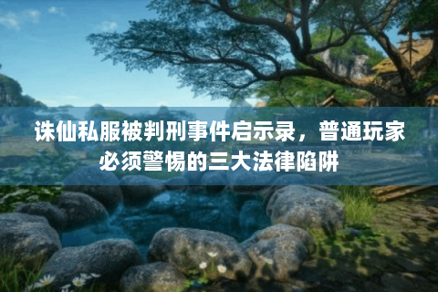 诛仙私服被判刑事件启示录，普通玩家必须警惕的三大法律陷阱