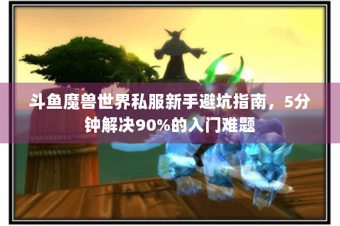 斗鱼魔兽世界私服新手避坑指南，5分钟解决90%的入门难题