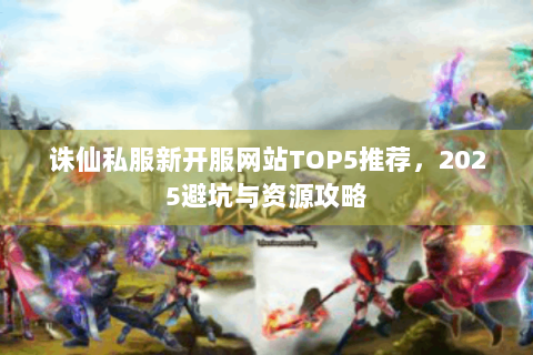 诛仙私服新开服网站TOP5推荐，2025避坑与资源攻略