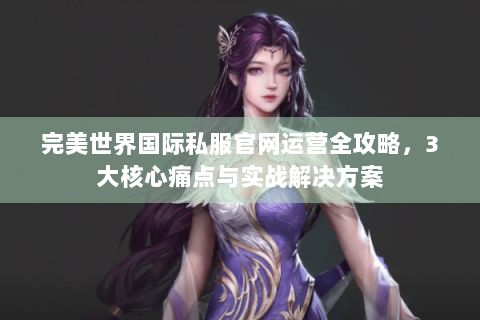 完美世界国际私服官网运营全攻略，3大核心痛点与实战解决方案