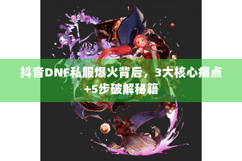 抖音DNF私服爆火背后，3大核心痛点+5步破解秘籍