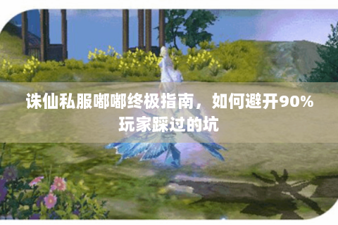 诛仙私服嘟嘟终极指南，如何避开90%玩家踩过的坑