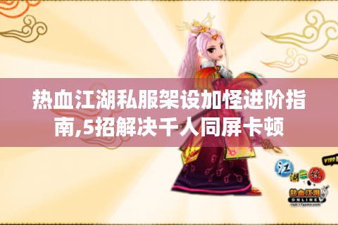 热血江湖私服架设加怪进阶指南,5招解决千人同屏卡顿