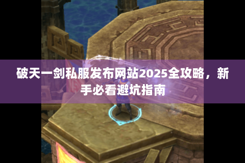 破天一剑私服发布网站2025全攻略，新手必看避坑指南