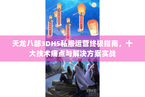 天龙八部3DH5私服运营终极指南，十大技术痛点与解决方案实战