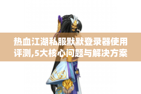 热血江湖私服默默登录器使用评测,5大核心问题与解决方案