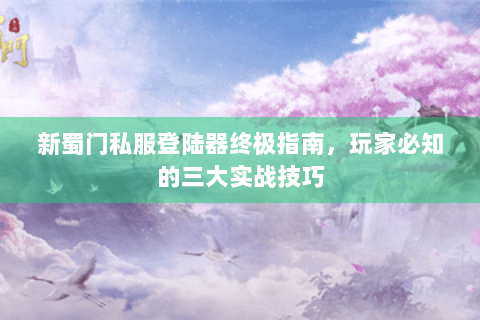 新蜀门私服登陆器终极指南，玩家必知的三大实战技巧