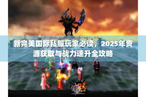 新完美国际私服玩家必读，2025年资源获取与战力速升全攻略