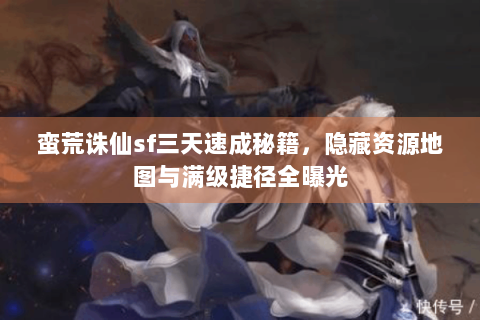蛮荒诛仙sf三天速成秘籍，隐藏资源地图与满级捷径全曝光