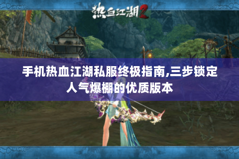 手机热血江湖私服终极指南,三步锁定人气爆棚的优质版本