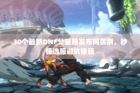 30个最新DNF公益服发布网实测，秒懂选服避坑秘籍