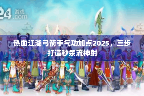 热血江湖弓箭手气功加点2025，三步打造秒杀流神射