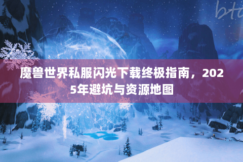 魔兽世界私服闪光下载终极指南，2025年避坑与资源地图