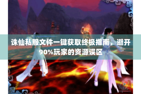 诛仙私服文件一键获取终极指南，避开90%玩家的资源误区