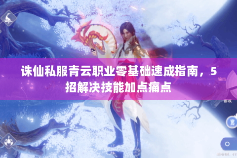 诛仙私服青云职业零基础速成指南，5招解决技能加点痛点