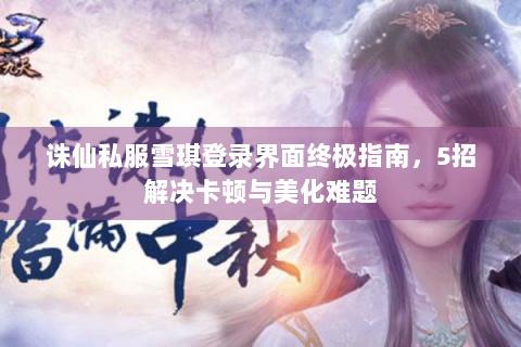 诛仙私服雪琪登录界面终极指南，5招解决卡顿与美化难题