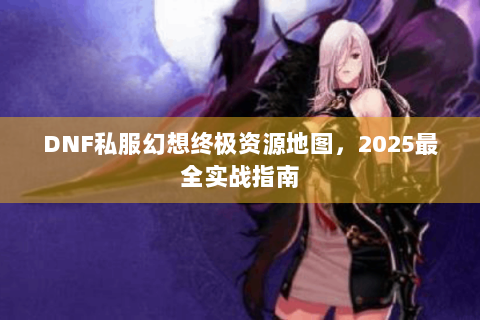 DNF私服幻想终极资源地图，2025最全实战指南