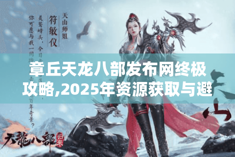 章丘天龙八部发布网终极攻略,2025年资源获取与避坑指南